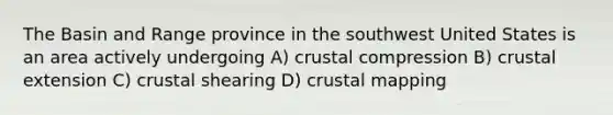 The Basin and Range province in the southwest United States is an area actively undergoing A) crustal compression B) crustal extension C) crustal shearing D) crustal mapping