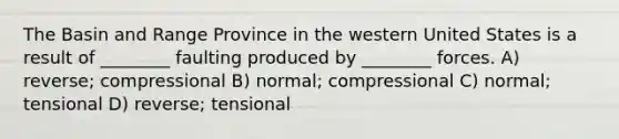 The Basin and Range Province in the western United States is a result of ________ faulting produced by ________ forces. A) reverse; compressional B) normal; compressional C) normal; tensional D) reverse; tensional