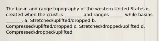 The basin and range topography of the western United States is created when the crust is ________ and ranges ______ while basins _______. a. Stretched/uplifted/dropped b. Compressed/uplifted/dropped c. Stretched/dropped/uplifted d. Compressed/dropped/uplifted