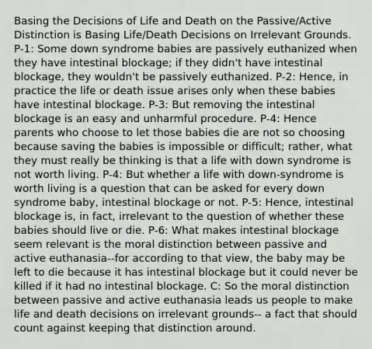 Basing the Decisions of Life and Death on the Passive/Active Distinction is Basing Life/Death Decisions on Irrelevant Grounds. P-1: Some down syndrome babies are passively euthanized when they have intestinal blockage; if they didn't have intestinal blockage, they wouldn't be passively euthanized. P-2: Hence, in practice the life or death issue arises only when these babies have intestinal blockage. P-3: But removing the intestinal blockage is an easy and unharmful procedure. P-4: Hence parents who choose to let those babies die are not so choosing because saving the babies is impossible or difficult; rather, what they must really be thinking is that a life with down syndrome is not worth living. P-4: But whether a life with down-syndrome is worth living is a question that can be asked for every down syndrome baby, intestinal blockage or not. P-5: Hence, intestinal blockage is, in fact, irrelevant to the question of whether these babies should live or die. P-6: What makes intestinal blockage seem relevant is the moral distinction between passive and active euthanasia--for according to that view, the baby may be left to die because it has intestinal blockage but it could never be killed if it had no intestinal blockage. C: So the moral distinction between passive and active euthanasia leads us people to make life and death decisions on irrelevant grounds-- a fact that should count against keeping that distinction around.