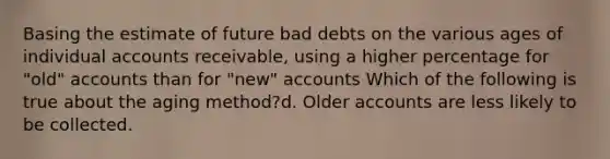 Basing the estimate of future bad debts on the various ages of individual accounts receivable, using a higher percentage for "old" accounts than for "new" accounts Which of the following is true about the aging method?d. Older accounts are less likely to be collected.