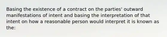 Basing the existence of a contract on the parties' outward manifestations of intent and basing the interpretation of that intent on how a reasonable person would interpret it is known as the: