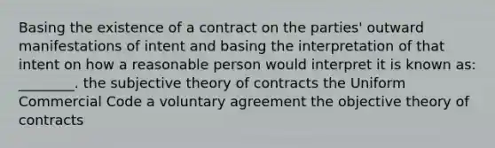 Basing the existence of a contract on the parties' outward manifestations of intent and basing the interpretation of that intent on how a reasonable person would interpret it is known as: ________. the subjective theory of contracts the Uniform Commercial Code a voluntary agreement the objective theory of contracts