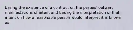 basing the existence of a contract on the parties' outward manifestations of intent and basing the interpretation of that intent on how a reasonable person would interpret it is known as..