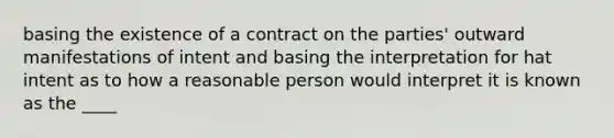 basing the existence of a contract on the parties' outward manifestations of intent and basing the interpretation for hat intent as to how a reasonable person would interpret it is known as the ____