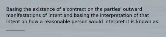 Basing the existence of a contract on the parties' outward manifestations of intent and basing the interpretation of that intent on how a reasonable person would interpret it is known as: ________.