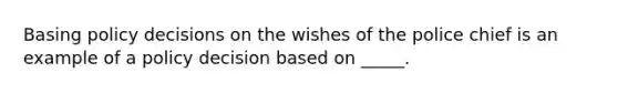 Basing policy decisions on the wishes of the police chief is an example of a policy decision based on _____.