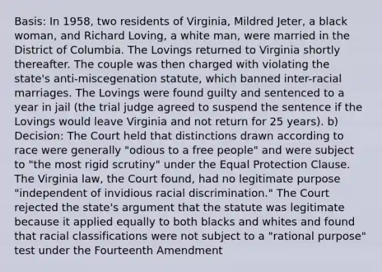 Basis: In 1958, two residents of Virginia, Mildred Jeter, a black woman, and Richard Loving, a white man, were married in the District of Columbia. The Lovings returned to Virginia shortly thereafter. The couple was then charged with violating the state's anti-miscegenation statute, which banned inter-racial marriages. The Lovings were found guilty and sentenced to a year in jail (the trial judge agreed to suspend the sentence if the Lovings would leave Virginia and not return for 25 years). b) Decision: The Court held that distinctions drawn according to race were generally "odious to a free people" and were subject to "the most rigid scrutiny" under the Equal Protection Clause. The Virginia law, the Court found, had no legitimate purpose "independent of invidious racial discrimination." The Court rejected the state's argument that the statute was legitimate because it applied equally to both blacks and whites and found that racial classifications were not subject to a "rational purpose" test under the Fourteenth Amendment