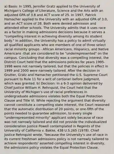 a) Basis: In 1995, Jennifer Gratz applied to the University of Michigan's College of Literature, Science and the Arts with an adjusted GPA of 3.8 and ACT score of 25. In 1997, Patrick Hamacher applied to the University with an adjusted GPA of 3.0, and an ACT score of 28. Both were denied admission and attended other schools. The University admits that it uses race as a factor in making admissions decisions because it serves a "compelling interest in achieving diversity among its student body." In addition, the University has a policy to admit virtually all qualified applicants who are members of one of three select racial minority groups - African Americans, Hispanics, and Native Americans -that are considered to be "underrepresented" on the campus. Concluding that diversity was a compelling interest, the District Court held that the admissions policies for years 1995-1998 were not narrowly tailored, but that the policies in effect in 1999 and 2000 were narrowly tailored. After the decision in Grutter, Gratz and Hamacher petitioned the U.S. Supreme Court pursuant to Rule 11 for a writ of certiorari before judgment, which was granted. b) Decision: In a 6-3 opinion delivered by Chief Justice William H. Rehnquist, the Court held that the University of Michigan's use of racial preferences in undergraduate admissions violates both the Equal Protection Clause and Title VI. While rejecting the argument that diversity cannot constitute a compelling state interest, the Court reasoned that the automatic distribution of 20 points, or one-fifth of the points needed to guarantee admission, to every single "underrepresented minority" applicant solely because of race was not narrowly tailored and did not provide the individualized consideration Justice Powell contemplated in Regents of the University of California v. Bakke, 438 U.S.265 (1978). Chief Justice Rehnquist wrote, "because the University's use of race in its current freshman admissions policy is not narrowly tailored to achieve respondents' asserted compelling interest in diversity, the admissions policy violates the Equal Protection Clause.