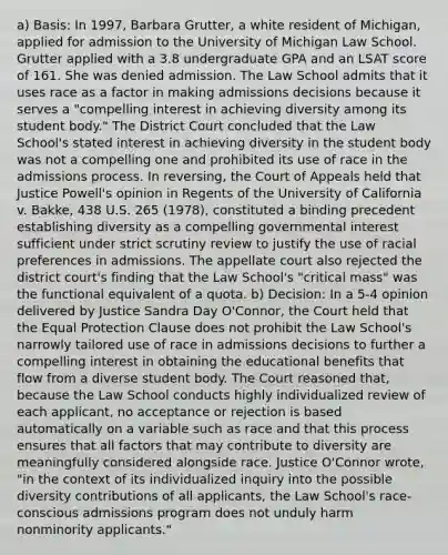 a) Basis: In 1997, Barbara Grutter, a white resident of Michigan, applied for admission to the University of Michigan Law School. Grutter applied with a 3.8 undergraduate GPA and an LSAT score of 161. She was denied admission. The Law School admits that it uses race as a factor in making admissions decisions because it serves a "compelling interest in achieving diversity among its student body." The District Court concluded that the Law School's stated interest in achieving diversity in the student body was not a compelling one and prohibited its use of race in the admissions process. In reversing, the Court of Appeals held that Justice Powell's opinion in Regents of the University of California v. Bakke, 438 U.S. 265 (1978), constituted a binding precedent establishing diversity as a compelling governmental interest sufficient under strict scrutiny review to justify the use of racial preferences in admissions. The appellate court also rejected the district court's finding that the Law School's "critical mass" was the functional equivalent of a quota. b) Decision: In a 5-4 opinion delivered by Justice Sandra Day O'Connor, the Court held that the Equal Protection Clause does not prohibit the Law School's narrowly tailored use of race in admissions decisions to further a compelling interest in obtaining the educational benefits that flow from a diverse student body. The Court reasoned that, because the Law School conducts highly individualized review of each applicant, no acceptance or rejection is based automatically on a variable such as race and that this process ensures that all factors that may contribute to diversity are meaningfully considered alongside race. Justice O'Connor wrote, "in the context of its individualized inquiry into the possible diversity contributions of all applicants, the Law School's race- conscious admissions program does not unduly harm nonminority applicants."