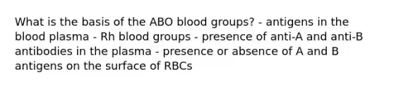 What is the basis of the ABO blood groups? - antigens in the blood plasma - Rh blood groups - presence of anti-A and anti-B antibodies in the plasma - presence or absence of A and B antigens on the surface of RBCs