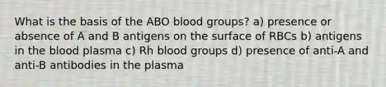 What is the basis of the ABO blood groups? a) presence or absence of A and B antigens on the surface of RBCs b) antigens in the blood plasma c) Rh blood groups d) presence of anti-A and anti-B antibodies in the plasma