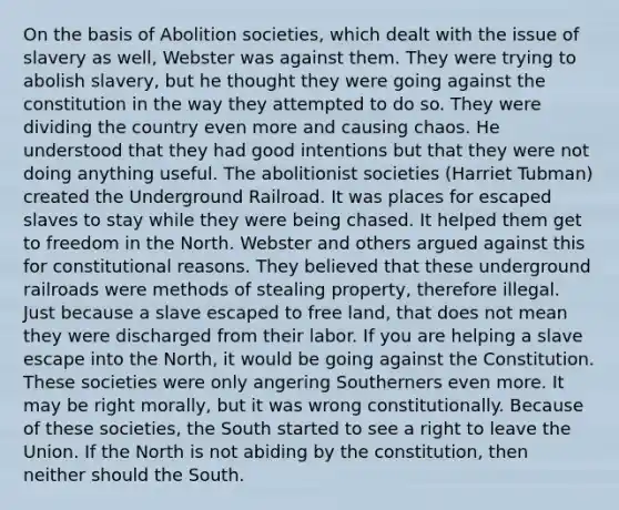 On the basis of Abolition societies, which dealt with the issue of slavery as well, Webster was against them. They were trying to abolish slavery, but he thought they were going against the constitution in the way they attempted to do so. They were dividing the country even more and causing chaos. He understood that they had good intentions but that they were not doing anything useful. The abolitionist societies (Harriet Tubman) created the Underground Railroad. It was places for escaped slaves to stay while they were being chased. It helped them get to freedom in the North. Webster and others argued against this for constitutional reasons. They believed that these underground railroads were methods of stealing property, therefore illegal. Just because a slave escaped to free land, that does not mean they were discharged from their labor. If you are helping a slave escape into the North, it would be going against the Constitution. These societies were only angering Southerners even more. It may be right morally, but it was wrong constitutionally. Because of these societies, the South started to see a right to leave the Union. If the North is not abiding by the constitution, then neither should the South.