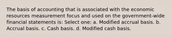 The basis of accounting that is associated with the economic resources measurement focus and used on the government-wide <a href='https://www.questionai.com/knowledge/kFBJaQCz4b-financial-statements' class='anchor-knowledge'>financial statements</a> is: Select one: a. Modified accrual basis. b. Accrual basis. c. Cash basis. d. Modified cash basis.