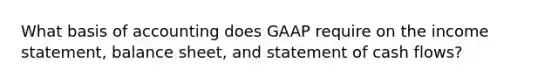 What basis of accounting does GAAP require on the <a href='https://www.questionai.com/knowledge/kCPMsnOwdm-income-statement' class='anchor-knowledge'>income statement</a>, balance sheet, and statement of cash flows?