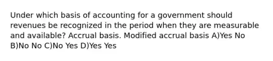 Under which basis of accounting for a government should revenues be recognized in the period when they are measurable and available? Accrual basis. Modified accrual basis A)Yes No B)No No C)No Yes D)Yes Yes