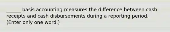 ______ basis accounting measures the difference between cash receipts and cash disbursements during a reporting period. (Enter only one word.)