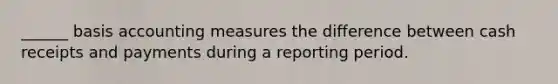 ______ basis accounting measures the difference between cash receipts and payments during a reporting period.