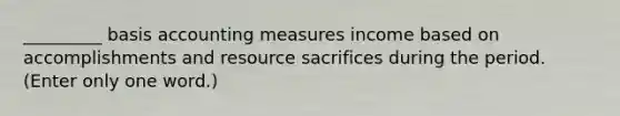 _________ basis accounting measures income based on accomplishments and resource sacrifices during the period. (Enter only one word.)