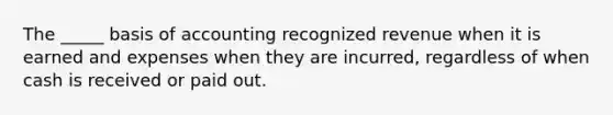 The _____ basis of accounting recognized revenue when it is earned and expenses when they are incurred, regardless of when cash is received or paid out.