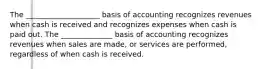 The ____________________ basis of accounting recognizes revenues when cash is received and recognizes expenses when cash is paid out. The ______________ basis of accounting recognizes revenues when sales are made, or services are performed, regardless of when cash is received.