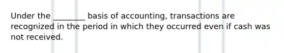 Under the ________ basis of accounting, transactions are recognized in the period in which they occurred even if cash was not received.