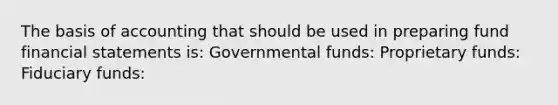 The basis of accounting that should be used in preparing fund financial statements is: Governmental funds: Proprietary funds: Fiduciary funds: