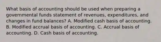 What basis of accounting should be used when preparing a governmental funds statement of revenues, expenditures, and changes in fund balances? A. Modified cash basis of accounting. B. Modified accrual basis of accounting. C. Accrual basis of accounting. D. Cash basis of accounting.