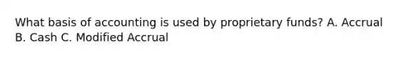 What basis of accounting is used by proprietary funds? A. Accrual B. Cash C. Modified Accrual