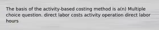 The basis of the activity-based costing method is a(n) Multiple choice question. direct labor costs activity operation direct labor hours