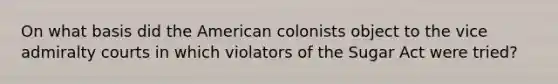 On what basis did the American colonists object to the vice admiralty courts in which violators of the Sugar Act were tried?