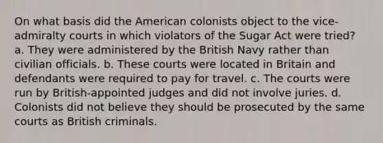 On what basis did the American colonists object to the vice-admiralty courts in which violators of the Sugar Act were tried? a. They were administered by the British Navy rather than civilian officials. b. These courts were located in Britain and defendants were required to pay for travel. c. The courts were run by British-appointed judges and did not involve juries. d. Colonists did not believe they should be prosecuted by the same courts as British criminals.