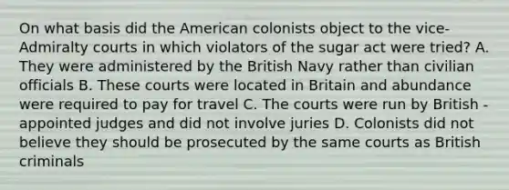 On what basis did the American colonists object to the vice-Admiralty courts in which violators of the sugar act were tried? A. They were administered by the British Navy rather than civilian officials B. These courts were located in Britain and abundance were required to pay for travel C. The courts were run by British - appointed judges and did not involve juries D. Colonists did not believe they should be prosecuted by the same courts as British criminals