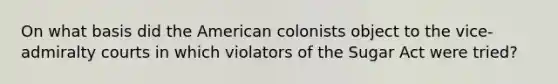 On what basis did the American colonists object to the vice-admiralty courts in which violators of the Sugar Act were tried?