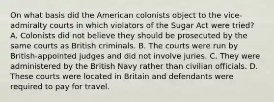 On what basis did the American colonists object to the vice-admiralty courts in which violators of the Sugar Act were tried? A. Colonists did not believe they should be prosecuted by the same courts as British criminals. B. The courts were run by British-appointed judges and did not involve juries. C. They were administered by the British Navy rather than civilian officials. D. These courts were located in Britain and defendants were required to pay for travel.