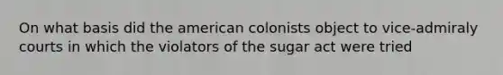 On what basis did the american colonists object to vice-admiraly courts in which the violators of the sugar act were tried