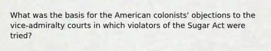 What was the basis for the American colonists' objections to the vice-admiralty courts in which violators of the Sugar Act were tried?