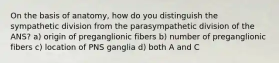 On the basis of anatomy, how do you distinguish the sympathetic division from the parasympathetic division of the ANS? a) origin of preganglionic fibers b) number of preganglionic fibers c) location of PNS ganglia d) both A and C