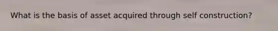 What is the basis of asset acquired through self construction?