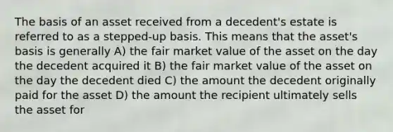 The basis of an asset received from a decedent's estate is referred to as a stepped-up basis. This means that the asset's basis is generally A) the fair market value of the asset on the day the decedent acquired it B) the fair market value of the asset on the day the decedent died C) the amount the decedent originally paid for the asset D) the amount the recipient ultimately sells the asset for