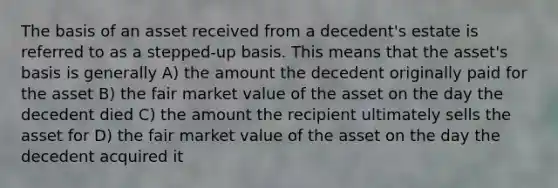 The basis of an asset received from a decedent's estate is referred to as a stepped-up basis. This means that the asset's basis is generally A) the amount the decedent originally paid for the asset B) the fair market value of the asset on the day the decedent died C) the amount the recipient ultimately sells the asset for D) the fair market value of the asset on the day the decedent acquired it