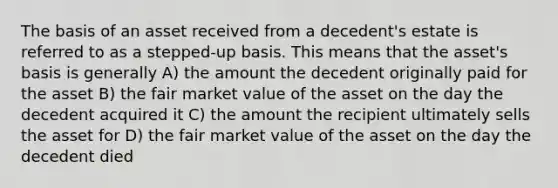 The basis of an asset received from a decedent's estate is referred to as a stepped-up basis. This means that the asset's basis is generally A) the amount the decedent originally paid for the asset B) the fair market value of the asset on the day the decedent acquired it C) the amount the recipient ultimately sells the asset for D) the fair market value of the asset on the day the decedent died