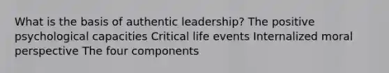 What is the basis of authentic leadership? The positive psychological capacities Critical life events Internalized moral perspective The four components