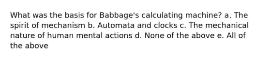 What was the basis for Babbage's calculating machine? a. The spirit of mechanism b. Automata and clocks c. The mechanical nature of human mental actions d. None of the above e. All of the above