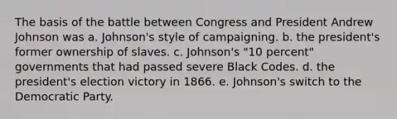 The basis of the battle between Congress and President Andrew Johnson was a. Johnson's style of campaigning. b. the president's former ownership of slaves. c. Johnson's "10 percent" governments that had passed severe Black Codes. d. the president's election victory in 1866. e. Johnson's switch to the Democratic Party.