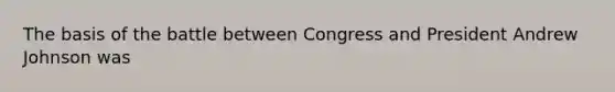 The basis of the battle between Congress and President Andrew Johnson was