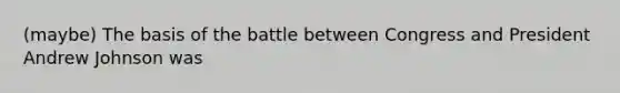 (maybe) The basis of the battle between Congress and President Andrew Johnson was