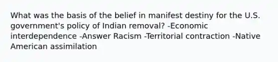 What was the basis of the belief in manifest destiny for the U.S. government's policy of Indian removal? -Economic interdependence -Answer Racism -Territorial contraction -Native American assimilation