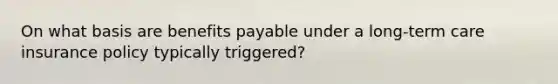 On what basis are benefits payable under a long-term care insurance policy typically triggered?