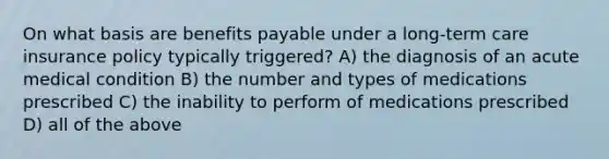 On what basis are benefits payable under a long-term care insurance policy typically triggered? A) the diagnosis of an acute medical condition B) the number and types of medications prescribed C) the inability to perform of medications prescribed D) all of the above